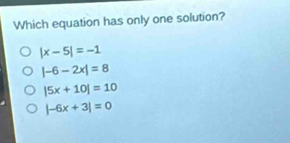 which equation has only one solution?\n|x - 5|=-1\n|-6 - 2x| = 8\n|5x + 10| = 10\n|-6x + 3| = 0