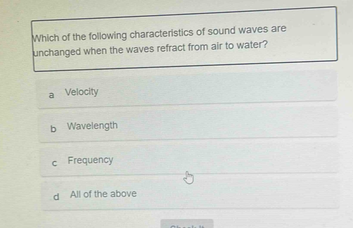 which of the following characteristics of sound waves are unchanged when the waves refract from air to water?\na velocity\nb wavelength\nc frequency\nd all of the above