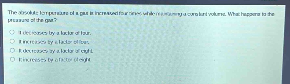 the absolute temperature of a gas is increased four times while maintaining a constant volume. what happens to the pressure of the gas?\nit decreases by a factor of four.\nit increases by a factor of four.\nit decreases by a factor of eight.\nit increases by a factor of eight.