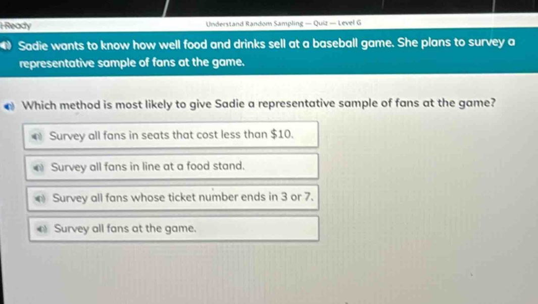 sadie wants to know how well food and drinks sell at a baseball game. she plans to survey a representative sample of fans at the game. which method is most likely to give sadie a representative sample of fans at the game? survey all fans in seats that cost less than $10. survey all fans in line at a food stand. survey all fans whose ticket number ends in 3 or 7. survey all fans at the game.