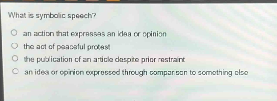 what is symbolic speech?\no an action that expresses an idea or opinion\no the act of peaceful protest\no the publication of an article despite prior restraint\no an idea or opinion expressed through comparison to something else