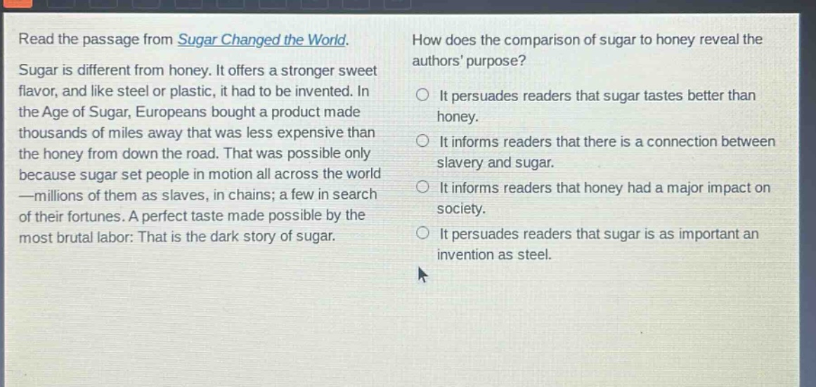 read the passage from sugar changed the world. sugar is different from honey. it offers a stronger sweet flavor, and like steel or plastic, it had to be invented. in the age of sugar, europeans bought a product made thousands of miles away that was less expensive than the honey from down the road. that was possible only because sugar set people in motion all across the world—millions of them as slaves, in chains; a few in search of their fortunes. a perfect taste made possible by the most brutal labor: that is the dark story of sugar. how does the comparison of sugar to honey reveal the authors purpose? it persuades readers that sugar tastes better than honey. it informs readers that there is a connection between slavery and sugar. it informs readers that honey had a major impact on society. it persuades readers that sugar is as important an invention as steel.