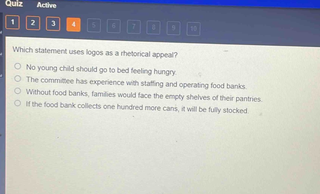 which statement uses logos as a rhetorical appeal?\nno young child should go to bed feeling hungry.\nthe committee has experience with staffing and operating food banks.\nwithout food banks, families would face the empty shelves of their pantries.\nif the food bank collects one hundred more cans, it will be fully stocked.