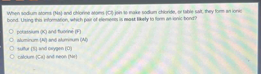 when sodium atoms (na) and chlorine atoms (cl) join to make sodium chloride, or table salt, they form an ionic bond. using this information, which pair of elements is most likely to form an ionic bond?\no potassium (k) and fluorine (f)\no aluminum (al) and aluminum (al)\no sulfur (s) and oxygen (o)\no calcium (ca) and neon (ne)