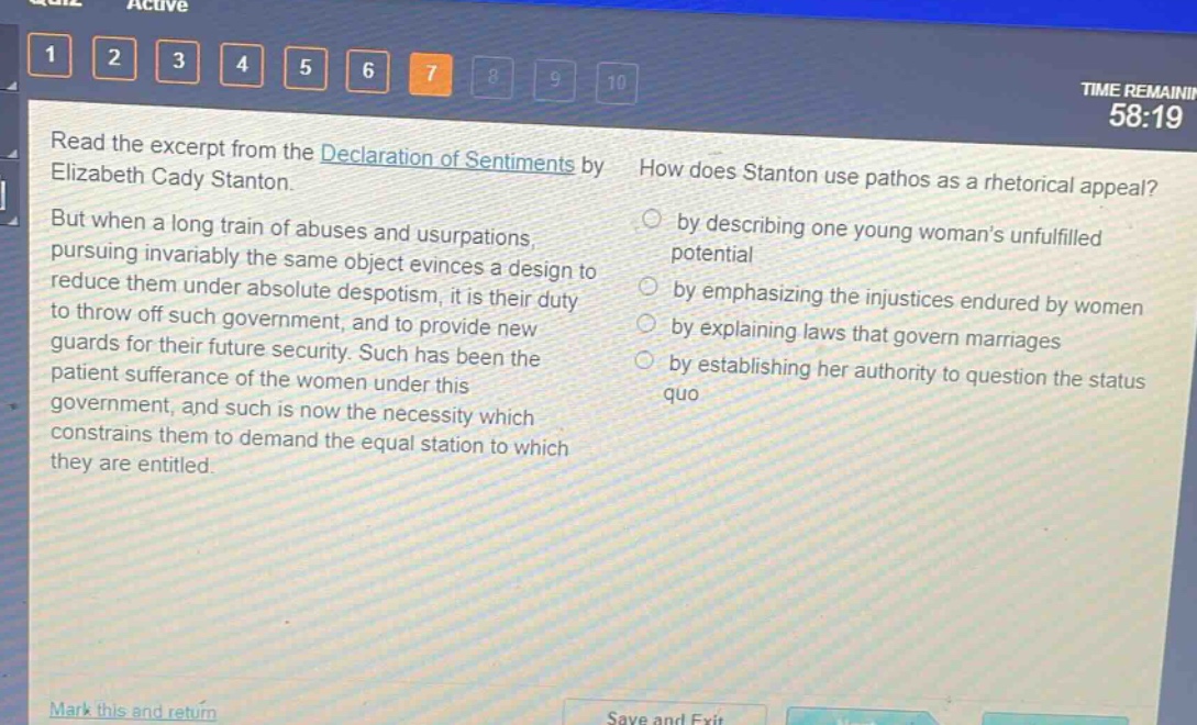 read the excerpt from the declaration of sentiments by elizabeth cady stanton. but when a long train of abuses and usurpations, pursuing invariably the same object evinces a design to reduce them under absolute despotism, it is their duty to throw off such government, and to provide new guards for their future security. such has been the patient sufferance of the women under this government, and such is now the necessity which constrains them to demand the equal station to which they are entitled. how does stanton use pathos as a rhetorical appeal? by describing one young womans unfulfilled potential by emphasizing the injustices endured by women by explaining laws that govern marriages by establishing her authority to question the status quo