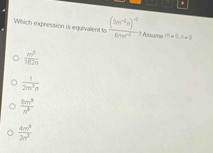 which expression is equivalent to $\frac{(3m^{-2}n)^{-3}}{6mn^{-2}}$? assume $m\neq0,n\neq0$.\n$\frac{m^{5}}{162n}$\n$\frac{1}{2m^{3}n}$\n$\frac{8m^{9}}{n^{9}}$\n$\frac{4m^{8}}{3n^{3}}$