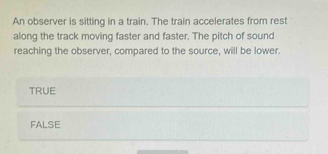 an observer is sitting in a train. the train accelerates from rest along the track moving faster and faster. the pitch of sound reaching the observer, compared to the source, will be lower.\ntrue\nfalse