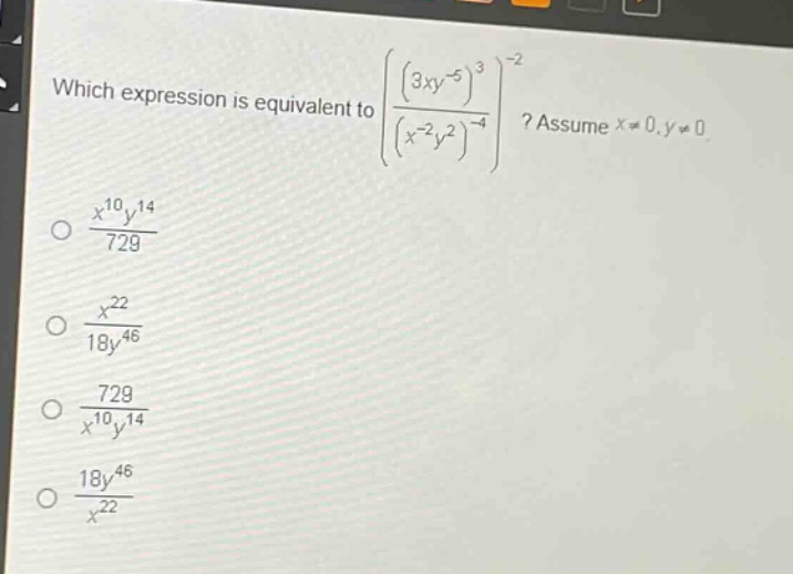 which expression is equivalent to $left(\frac{(3xy^{-5})^{3}}{(x^{-2}y^{2})^{-4}}\right)^{-2}$? assume $x\neq0,y\neq0$.\n$\frac{x^{10}y^{14}}{729}$\n$\frac{x^{22}}{18y^{46}}$\n$\frac{729}{x^{10}y^{14}}$\n$\frac{18y^{46}}{x^{22}}$