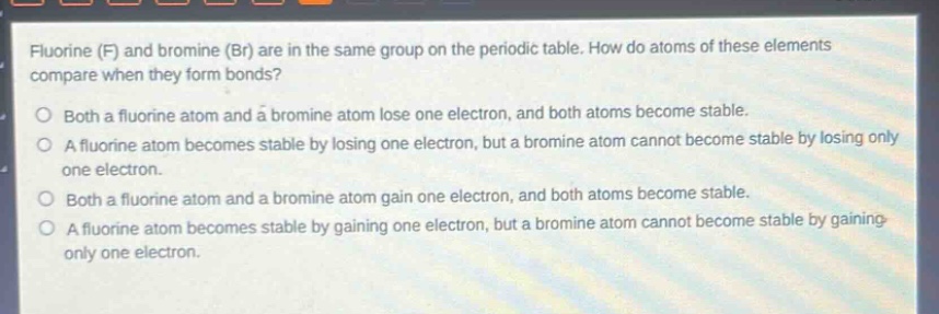 fluorine (f) and bromine (br) are in the same group on the periodic table. how do atoms of these elements compare when they form bonds?\no both a fluorine atom and a bromine atom lose one electron, and both atoms become stable.\no a fluorine atom becomes stable by losing one electron, but a bromine atom cannot become stable by losing only one electron.\no both a fluorine atom and a bromine atom gain one electron, and both atoms become stable.\no a fluorine atom becomes stable by gaining one electron, but a bromine atom cannot become stable by gaining only one electron.