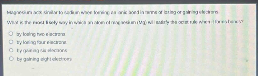 magnesium acts similar to sodium when forming an ionic bond in terms of losing or gaining electrons. what is the most likely way in which an atom of magnesium (mg) will satisfy the octet rule when it forms bonds?\no by losing two electrons\no by losing four electrons\no by gaining six electrons\no by gaining eight electrons