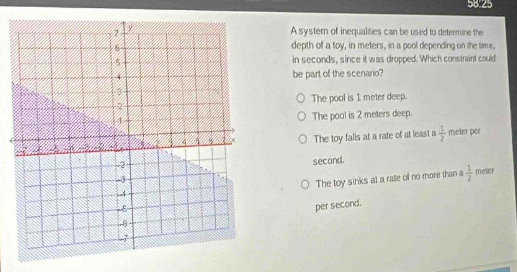 a system of inequalities can be used to determine the depth of a toy, in meters, in a pool depending on the time, in seconds, since it was dropped. which constraint could be part of the scenario? the pool is 1 meter deep. the pool is 2 meters deep. the toy falls at a rate of at least a $\frac{1}{2}$ meter per second. the toy sinks at a rate of no more than a $\frac{1}{2}$ meter per second.