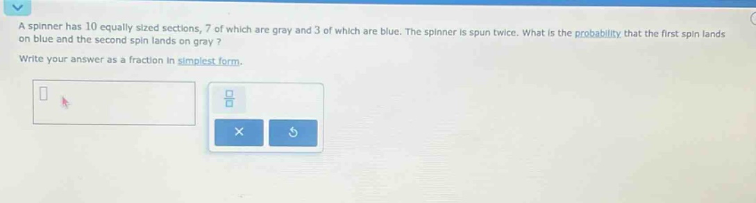 a spinner has 10 equally sized sections, 7 of which are gray and 3 of which are blue. the spinner is spun twice. what is the probability that the first spin lands on blue and the second spin lands on gray? write your answer as a fraction in simplest form.