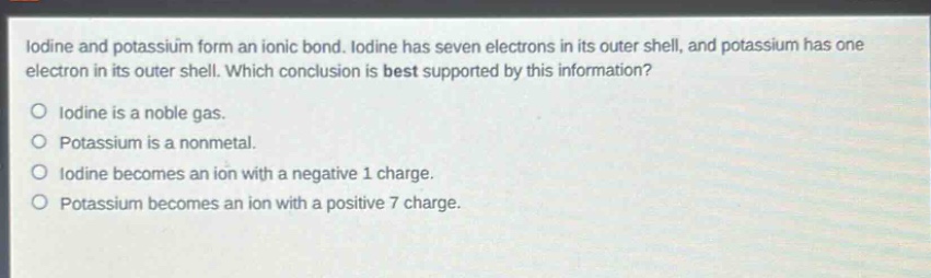 iodine and potassium form an ionic bond. iodine has seven electrons in its outer shell, and potassium has one electron in its outer shell. which conclusion is best supported by this information?\no iodine is a noble gas.\no potassium is a nonmetal.\no iodine becomes an ion with a negative 1 charge.\no potassium becomes an ion with a positive 7 charge.