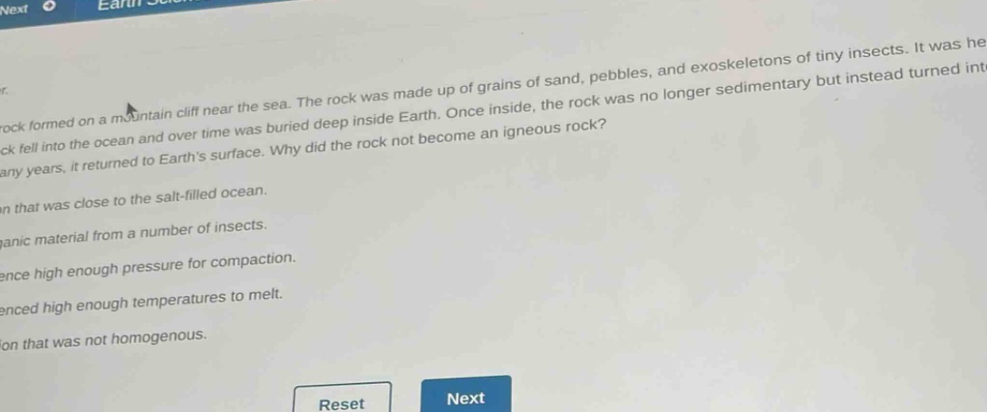 a rock formed on a mountain cliff near the sea. the rock was made up of grains of sand, pebbles, and exoskeletons of tiny insects. it was heavy. the rock fell into the ocean and over time was buried deep inside earth. once inside, the rock was no longer sedimentary but instead turned into something else. after many years, it returned to earth’s surface. why did the rock not become an igneous rock?\na. it was close to the salt - filled ocean.\nb. it had organic material from a number of insects.\nc. it did not experience high enough pressure for compaction.\nd. it did not experience high enough temperatures to melt.\ne. it was a composition that was not homogenous.