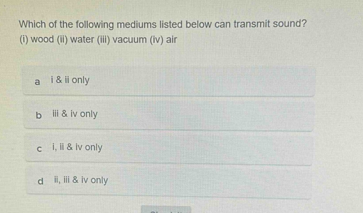 which of the following mediums listed below can transmit sound? (i) wood (ii) water (iii) vacuum (iv) air\na i & ii only\nb iii & iv only\nc i, ii & iv only\nd ii, iii & iv only