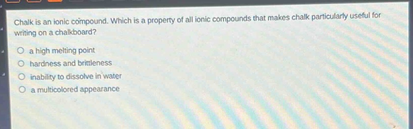 chalk is an ionic compound. which is a property of all ionic compounds that makes chalk particularly useful for writing on a chalk - board?\n○ a high melting point\n○ hardness and brittleness\n○ inability to dissolve in water\n○ a multicolored appearance
