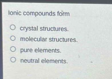 ionic compounds form\no crystal structures.\no molecular structures.\no pure elements.\no neutral elements.