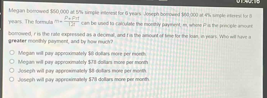 megan borrowed $50,000 at 5% simple interest for 6 years. joseph borrowed $60,000 at 4% simple interest for 8 years. the formula $m = \\frac{p + prt}{12t}$ can be used to calculate the monthly payment, $m$, where $p$ is the principle amount borrowed, $r$ is the rate expressed as a decimal, and $t$ is the amount of time for the loan, in years. who will have a greater monthly payment, and by how much?\nmegan will pay approximately $8 dollars more per month.\nmegan will pay approximately $78 dollars more per month\njoseph will pay approximately $8 dollars more per month.\njoseph will pay approximately $78 dollars more per month.