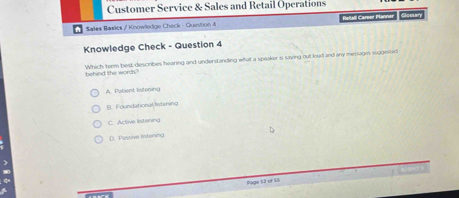 knowledge check - question 4\nwhich term best describes hearing and understanding what a speaker is saying out loud and any messages suggested behind the words?\na. patient listening\nb. foundational listening\nc. active listening\nd. passive listening