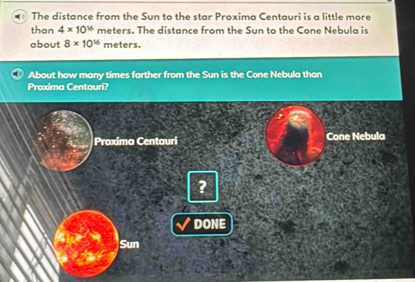 the distance from the sun to the star proxima centauri is a little more than 4×10¹⁶ meters. the distance from the sun to the cone nebula is about 8×10¹⁶ meters. about how many times farther from the sun is the cone nebula than proxima centauri?
