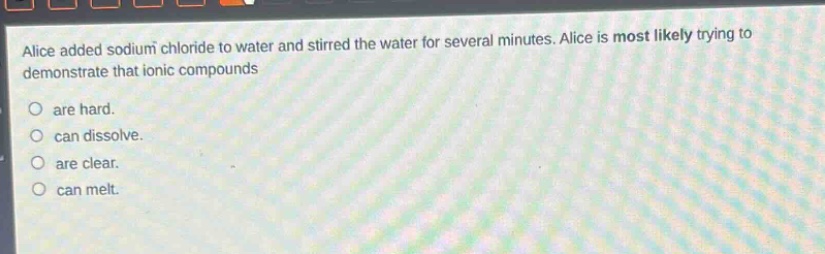 alice added sodium chloride to water and stirred the water for several minutes. alice is most likely trying to demonstrate that ionic compounds\no are hard.\no can dissolve.\no are clear.\no can melt.
