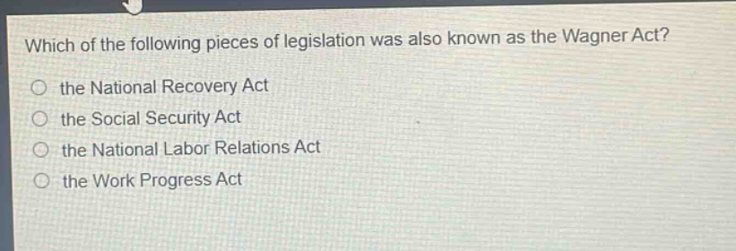 which of the following pieces of legislation was also known as the wagner act?\n the national recovery act\n the social security act\n the national labor relations act\n the work progress act