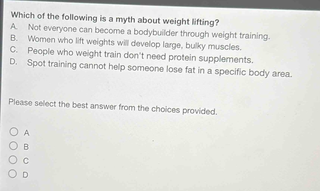 which of the following is a myth about weight lifting? a. not everyone can become a body - builder through weight training. b. women who lift weights will develop large, bulky muscles. c. people who weight train dont need protein supplements. d. spot training cannot help someone lose fat in a specific body area. please select the best answer from the choices provided.