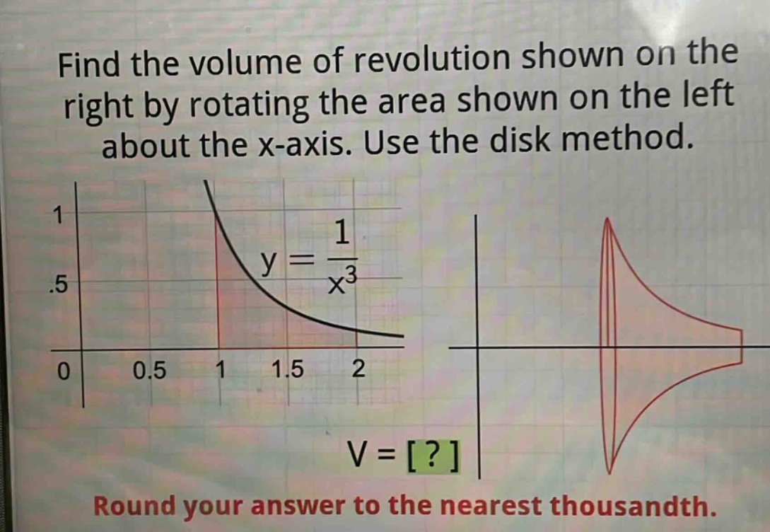 find the volume of revolution shown on the right by rotating the area shown on the left about the x - axis. use the disk method.\ny = \\frac{1}{x^{3}}\nv = ?\nround your answer to the nearest thousandth.