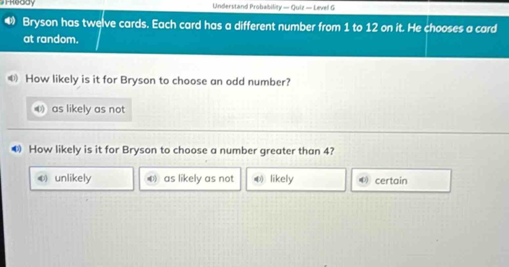 bryson has twelve cards. each card has a different number from 1 to 12 on it. he chooses a card at random.\nhow likely is it for bryson to choose an odd number?\nas likely as not\nhow likely is it for bryson to choose a number greater than 4?\nunlikely as likely as not likely certain