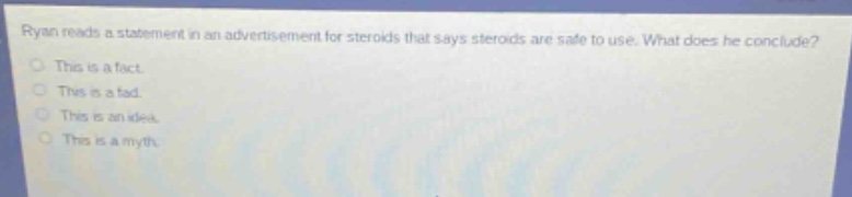 ryan reads a statement in an advertisement for steroids that says steroids are safe to use. what does he conclude?\nthis is a fact.\nthis is a fad.\nthis is an idea.\nthis is a myth.