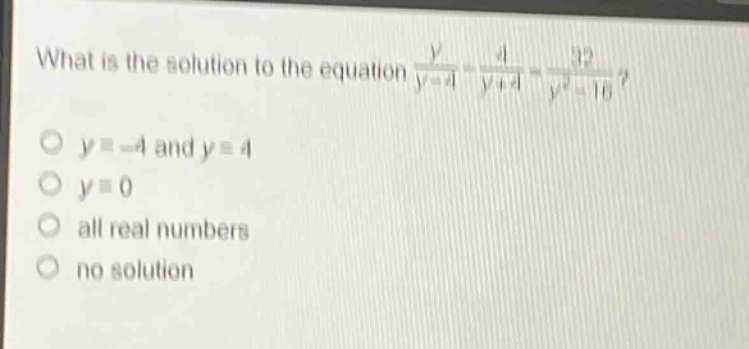 what is the solution to the equation $\frac{y}{y - 4}-\frac{4}{y + 4}=\frac{32}{y^{2}-16}$?\n$y=-4$ and $y = 4$\n$y = 0$\nall real numbers\nno solution