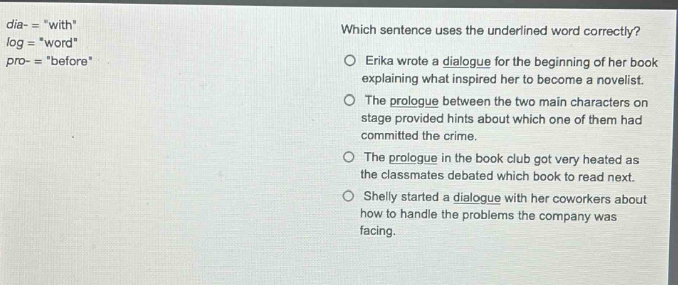 dia- = \with\ log = \word\ pro- = \before\ which sentence uses the underlined word correctly? o erika wrote a dialogue for the beginning of her book explaining what inspired her to become a novelist. o the prologue between the two main characters on stage provided hints about which one of them had committed the crime. o the prologue in the book club got very heated as the classmates debated which book to read next. o shelly started a dialogue with her coworkers about how to handle the problems the company was facing.