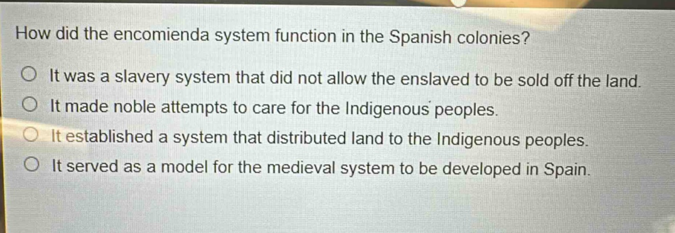 how did the encomienda system function in the spanish colonies?\nit was a slavery system that did not allow the enslaved to be sold off the land.\nit made noble attempts to care for the indigenous peoples.\nit established a system that distributed land to the indigenous peoples.\nit served as a model for the medieval system to be developed in spain.