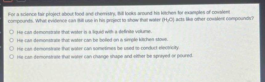 for a science fair project about food and chemistry, bill looks around his kitchen for examples of covalent compounds. what evidence can bill use in his project to show that water (h₂o) acts like other covalent compounds?\nhe can demonstrate that water is a liquid with a definite volume.\nhe can demonstrate that water can be boiled on a simple kitchen stove.\nhe can demonstrate that water can sometimes be used to conduct electricity.\nhe can demonstrate that water can change shape and either be sprayed or poured.