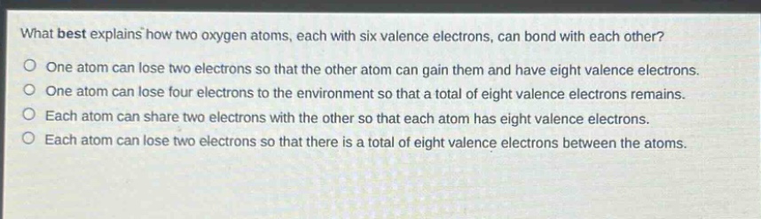 what best explains how two oxygen atoms, each with six valence electrons, can bond with each other?\none atom can lose two electrons so that the other atom can gain them and have eight valence electrons.\none atom can lose four electrons to the environment so that a total of eight valence electrons remains.\neach atom can share two electrons with the other so that each atom has eight valence electrons.\neach atom can lose two electrons so that there is a total of eight valence electrons between the atoms.