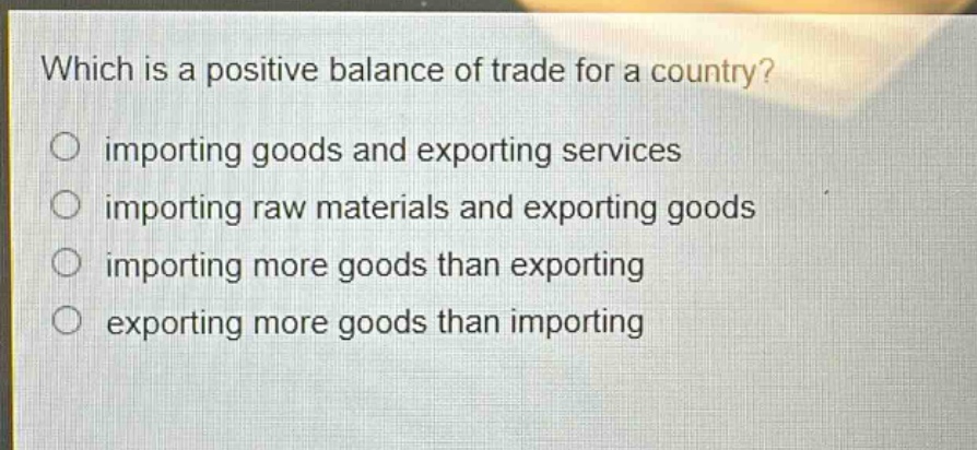 which is a positive balance of trade for a country?\nimporting goods and exporting services\nimporting raw materials and exporting goods\nimporting more goods than exporting\nexporting more goods than importing