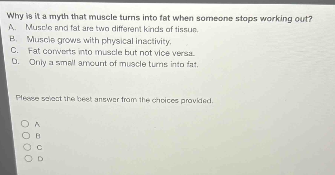 why is it a myth that muscle turns into fat when someone stops working out? a. muscle and fat are two different kinds of tissue. b. muscle grows with physical inactivity. c. fat converts into muscle but not vice versa. d. only a small amount of muscle turns into fat. please select the best answer from the choices provided.