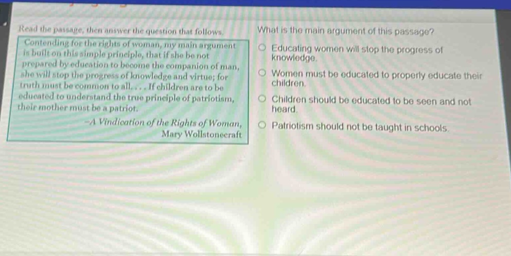 read the passage, then answer the question that follows. contending for the rights of woman, my main argument is built on this simple principle, that if she be not prepared by education to become the companion of man, she will stop the progress of knowledge and virtue; for truth must be common to all.... if children are to be educated to understand the true principle of patriotism, their mother must be a patriot. - a vindication of the rights of woman, mary wollstonecraft what is the main argument of this passage? educating women will stop the progress of knowledge. women must be educated to properly educate their children. children should be educated to be seen and not heard. patriotism should not be taught in schools.