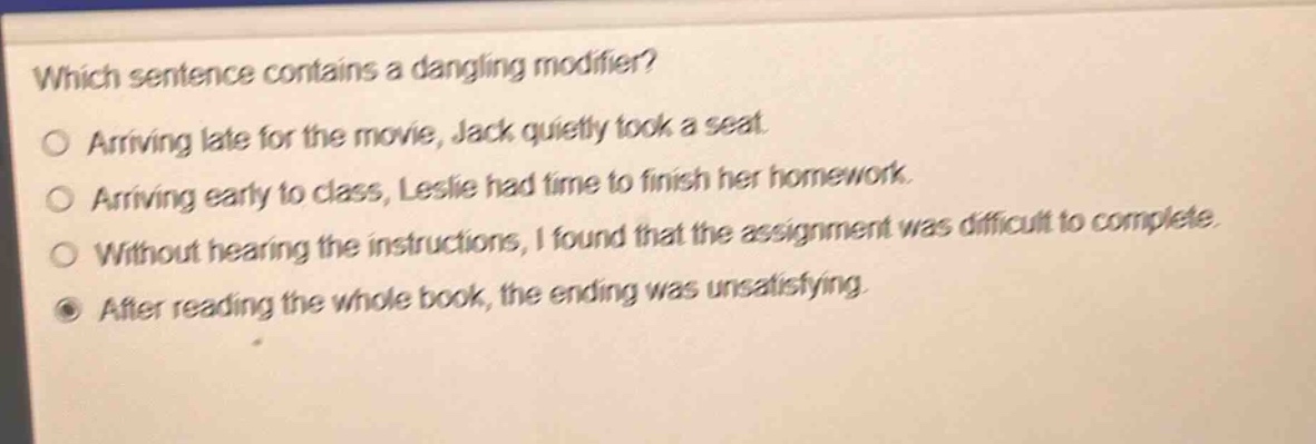 which sentence contains a dangling modifier?\narriving late for the movie, jack quietly took a seat.\narriving early to class, leslie had time to finish her homework.\nwithout hearing the instructions, i found that the assignment was difficult to complete.\nafter reading the whole book, the ending was unsatisfying.