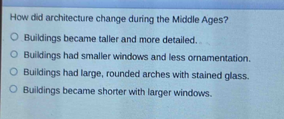 how did architecture change during the middle ages?\no buildings became taller and more detailed.\no buildings had smaller windows and less ornamentation.\no buildings had large, rounded arches with stained glass.\no buildings became shorter with larger windows.