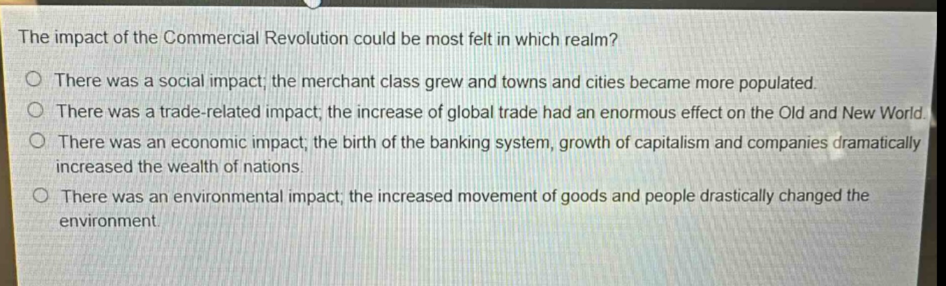 the impact of the commercial revolution could be most felt in which realm?\nthere was a social impact; the merchant class grew and towns and cities became more populated.\nthere was a trade - related impact; the increase of global trade had an enormous effect on the old and new world.\nthere was an economic impact; the birth of the banking system, growth of capitalism and companies dramatically increased the wealth of nations.\nthere was an environmental impact; the increased movement of goods and people drastically changed the environment.