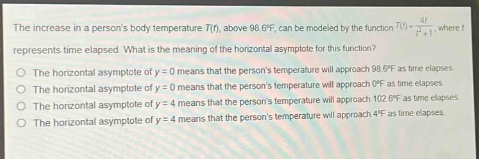 the increase in a persons body temperature (t(t)), above (98.6^{circ}f), can be modeled by the function (t(t)=\frac{4t}{t^{2}+1}), where (t) represents time elapsed. what is the meaning of the horizontal asymptote for this function?\nthe horizontal asymptote of (y = 0) means that the persons temperature will approach (98.6^{circ}f) as time elapses.\nthe horizontal asymptote of (y = 0) means that the persons temperature will approach (0^{circ}f) as time elapses.\nthe horizontal asymptote of (y = 4) means that the persons temperature will approach (102.6^{circ}f) as time elapses.\nthe horizontal asymptote of (y = 4) means that the persons temperature will approach (4^{circ}f) as time elapses.