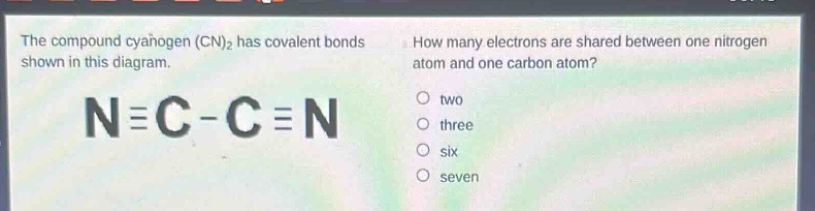 the compound cyanogen (cn)₂ has covalent bonds shown in this diagram. how many electrons are shared between one nitrogen atom and one carbon atom? n≡c - c≡n two three six seven