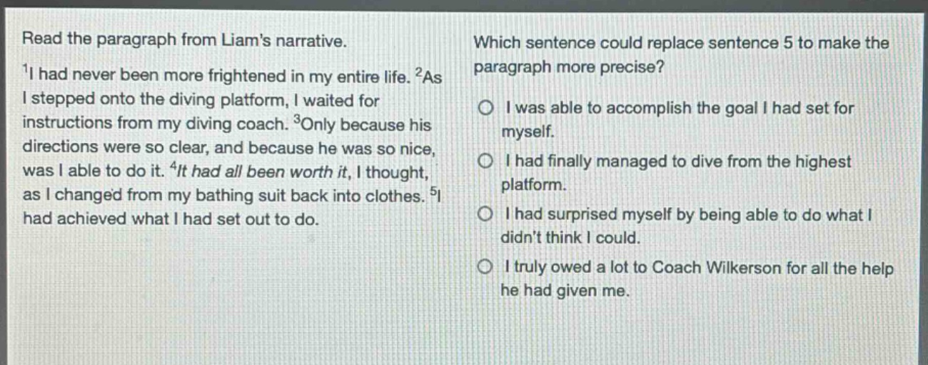 read the paragraph from liams narrative.\n1i had never been more frightened in my entire life. 2as i stepped onto the diving platform, i waited for instructions from my diving coach. 3only because his directions were so clear, and because he was so nice, was i able to do it. 4it had all been worth it, i thought, as i changed from my bathing suit back into clothes. 5i had achieved what i had set out to do.\nwhich sentence could replace sentence 5 to make the paragraph more precise?\no i was able to accomplish the goal i had set for myself.\no i had finally managed to dive from the highest platform.\no i had surprised myself by being able to do what i didnt think i could.\no i truly owed a lot to coach wilkerson for all the help he had given me.
