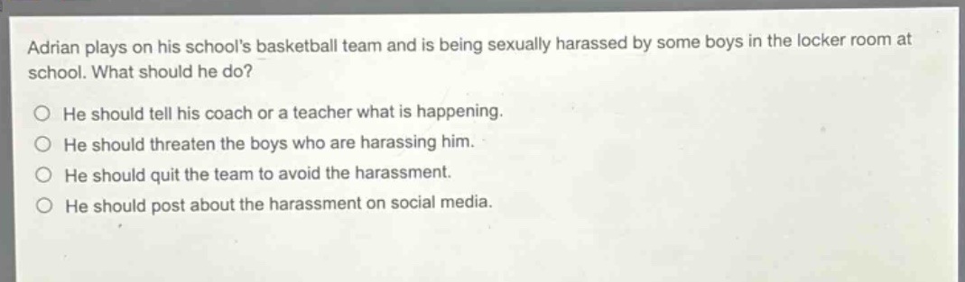 adrian plays on his schools basketball team and is being sexually harassed by some boys in the locker room at school. what should he do?\n○ he should tell his coach or a teacher what is happening.\n○ he should threaten the boys who are harassing him.\n○ he should quit the team to avoid the harassment.\n○ he should post about the harassment on social media.