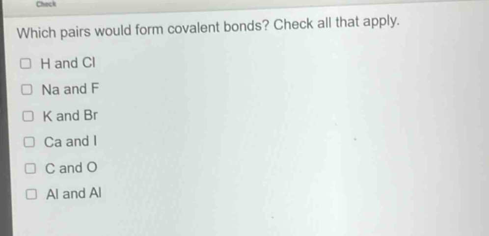 which pairs would form covalent bonds? check all that apply.\n□ h and cl\n□ na and f\n□ k and br\n□ ca and i\n□ c and o\n□ al and al