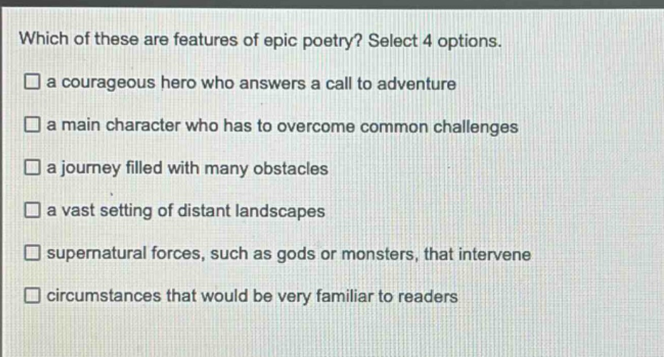 which of these are features of epic poetry? select 4 options.\n□ a courageous hero who answers a call to adventure\n□ a main character who has to overcome common challenges\n□ a journey filled with many obstacles\n□ a vast setting of distant landscapes\n□ supernatural forces, such as gods or monsters, that intervene\n□ circumstances that would be very familiar to readers