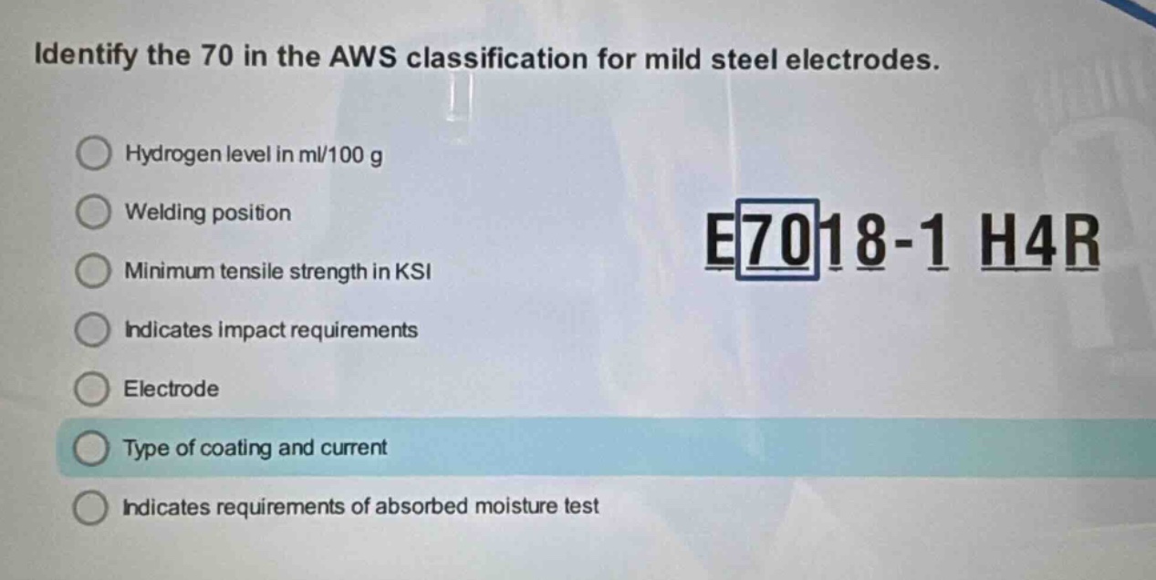 identify the 70 in the aws classification for mild steel electrodes.\nhydrogen level in ml/100 g\nwelding position\nminimum tensile strength in ksi\nindicates impact requirements\nelectrode\ntype of coating and current\nindicates requirements of absorbed moisture test\ne7018 - 1 h4r