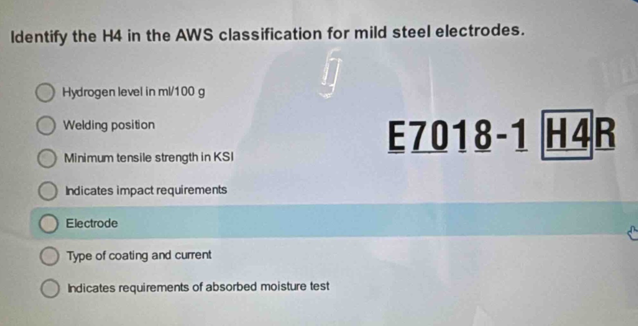 identify the h4 in the aws classification for mild steel electrodes. hydrogen level in ml/100 g welding position minimum tensile strength in ksi indicates impact requirements electrode type of coating and current indicates requirements of absorbed moisture test e7018 - 1 h4r