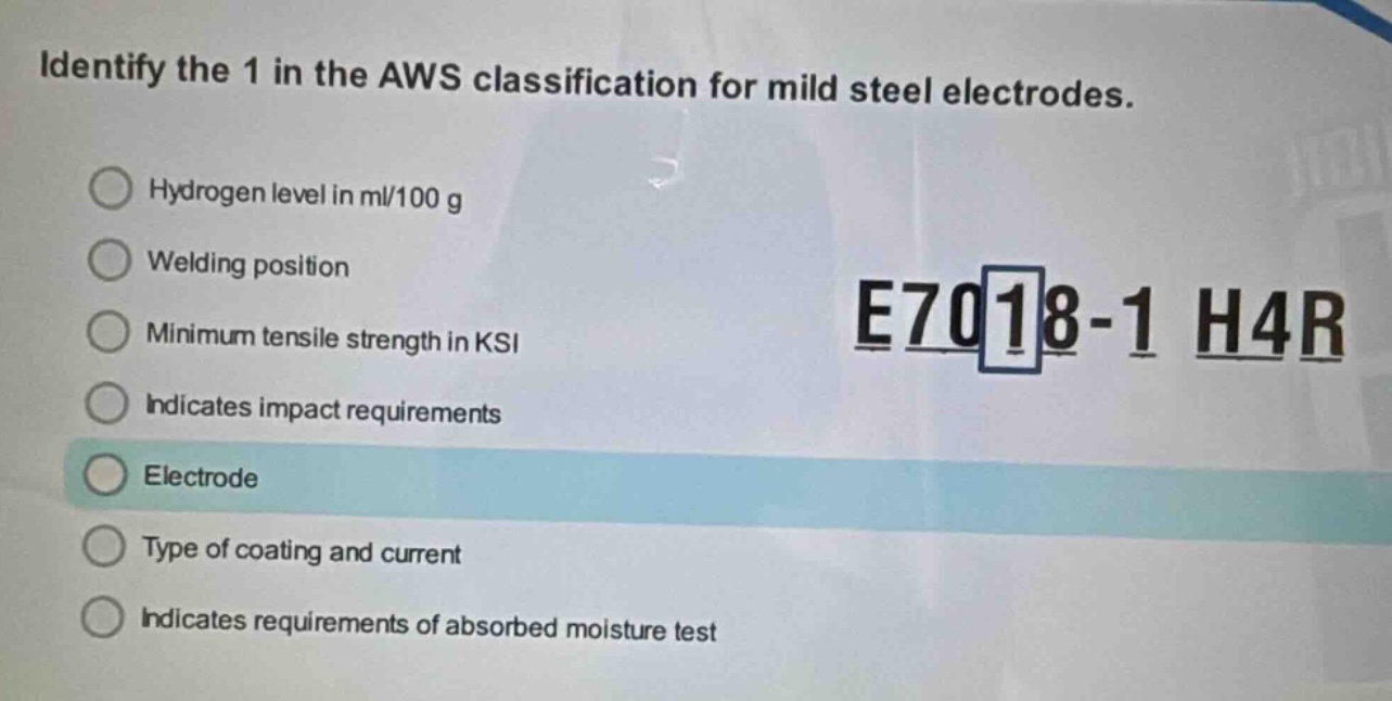 identify the 1 in the aws classification for mild steel electrodes. hydrogen level in ml/100 g welding position minimum tensile strength in ksi indicates impact requirements electrode type of coating and current indicates requirements of absorbed moisture test e7018 - 1 h4r